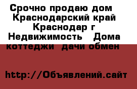 Срочно продаю дом! - Краснодарский край, Краснодар г. Недвижимость » Дома, коттеджи, дачи обмен   